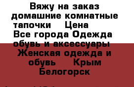 Вяжу на заказ домашние комнатные тапочки. › Цена ­ 800 - Все города Одежда, обувь и аксессуары » Женская одежда и обувь   . Крым,Белогорск